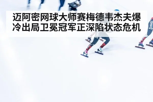 迈阿密网球大师赛梅德韦杰夫爆冷出局卫冕冠军正深陷状态危机